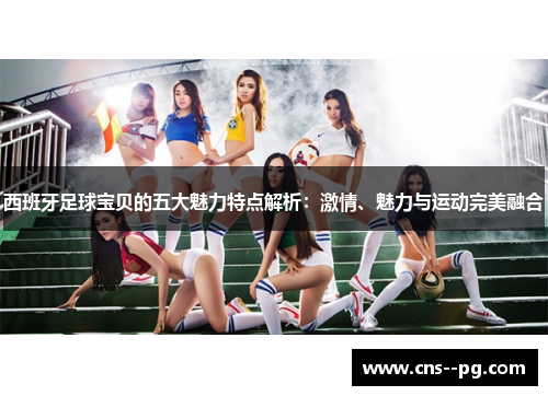 西班牙足球宝贝的五大魅力特点解析:激情、魅力与运动完美融合 西班牙足球宝贝的五大魅力特点解析:激情、魅力与运动完美融合