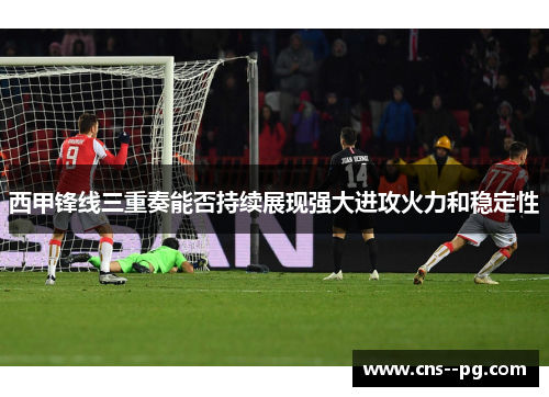 西甲锋线三重奏能否持续展现强大进攻火力和稳定性