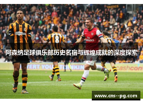 阿森纳足球俱乐部历史名宿与辉煌成就的深度探索