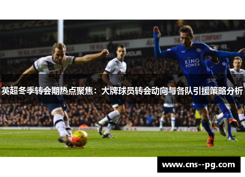 英超冬季转会期热点聚焦：大牌球员转会动向与各队引援策略分析
