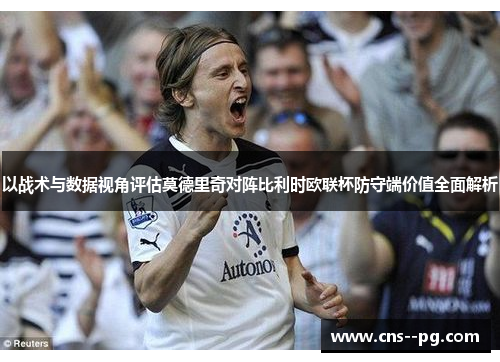以战术与数据视角评估莫德里奇对阵比利时欧联杯防守端价值全面解析