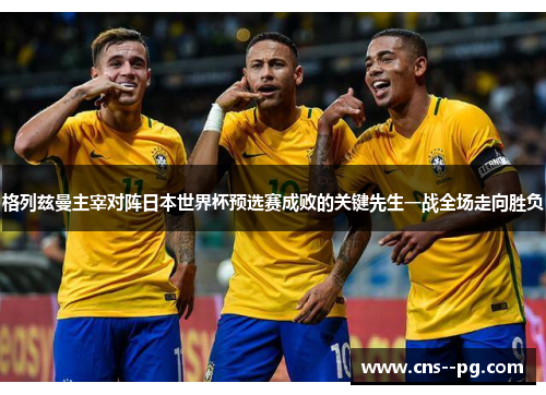 格列兹曼主宰对阵日本世界杯预选赛成败的关键先生一战全场走向胜负