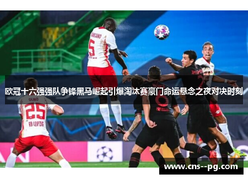 欧冠十六强强队争锋黑马崛起引爆淘汰赛豪门命运悬念之夜对决时刻 欧冠十六强强队争锋黑马崛起引爆淘汰赛豪门命运悬念之夜对决时刻