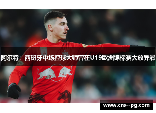 阿尔特：西班牙中场控球大师曾在U19欧洲锦标赛大放异彩