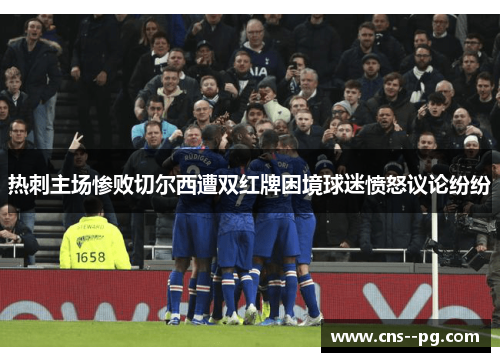 热刺主场惨败切尔西遭双红牌困境球迷愤怒议论纷纷 热刺主场惨败切尔西遭双红牌困境球迷愤怒议论纷纷