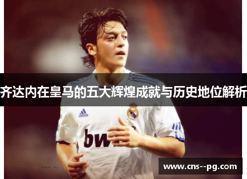 齐达内在皇马的五大辉煌成就与历史地位解析
