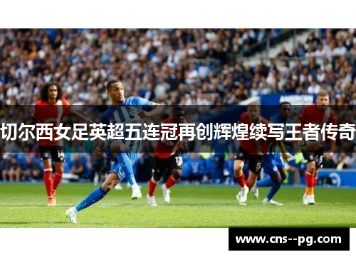 切尔西女足英超五连冠再创辉煌续写王者传奇