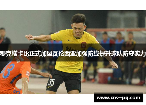 穆克塔卡比正式加盟瓦伦西亚加强防线提升球队防守实力 穆克塔卡比正式加盟瓦伦西亚加强防线提升球队防守实力
